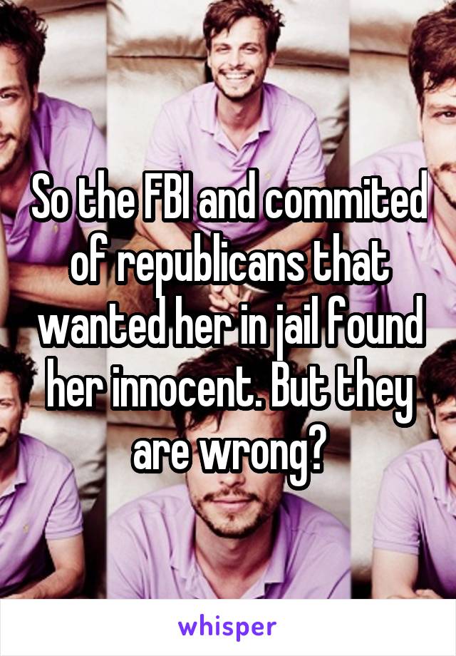 So the FBI and commited of republicans that wanted her in jail found her innocent. But they are wrong?
