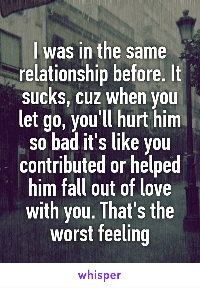 I was in the same relationship before. It sucks, cuz when you let go, you'll hurt him so bad it's like you contributed or helped him fall out of love with you. That's the worst feeling