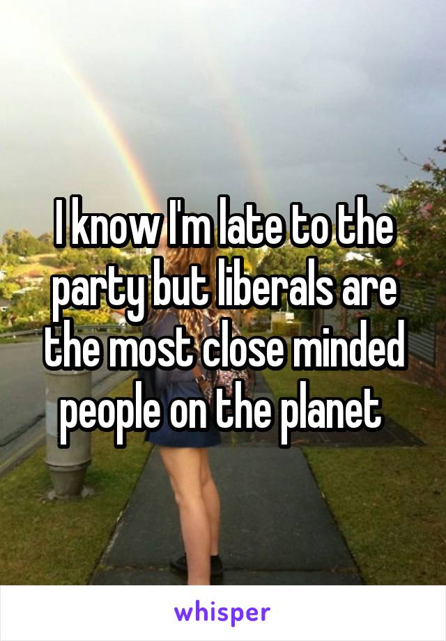 I know I'm late to the party but liberals are the most close minded people on the planet 