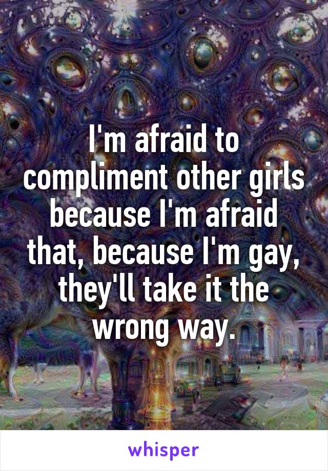 I'm afraid to compliment other girls because I'm afraid that, because I'm gay, they'll take it the wrong way.