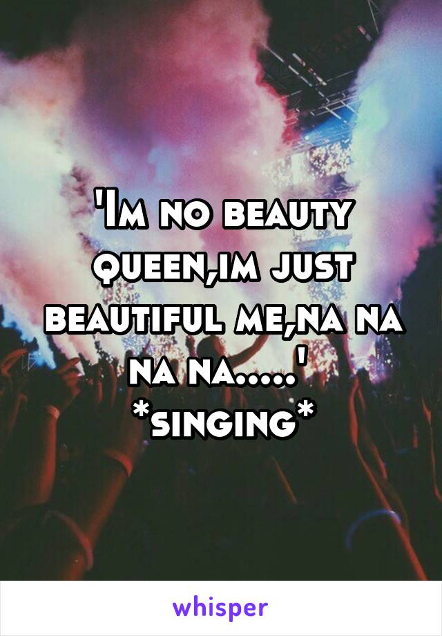 'Im no beauty queen,im just beautiful me,na na na na.....'  *singing*