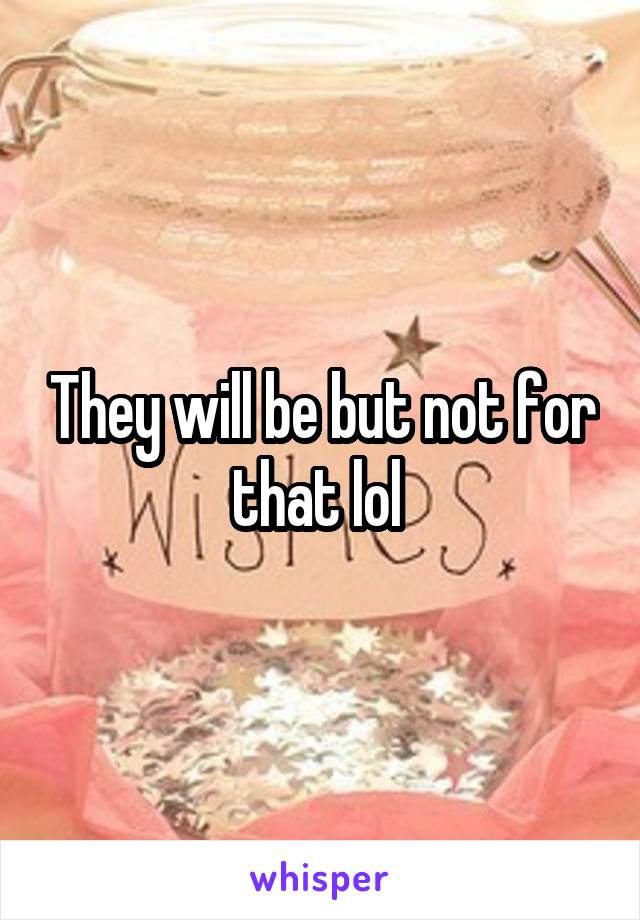 They will be but not for that lol 