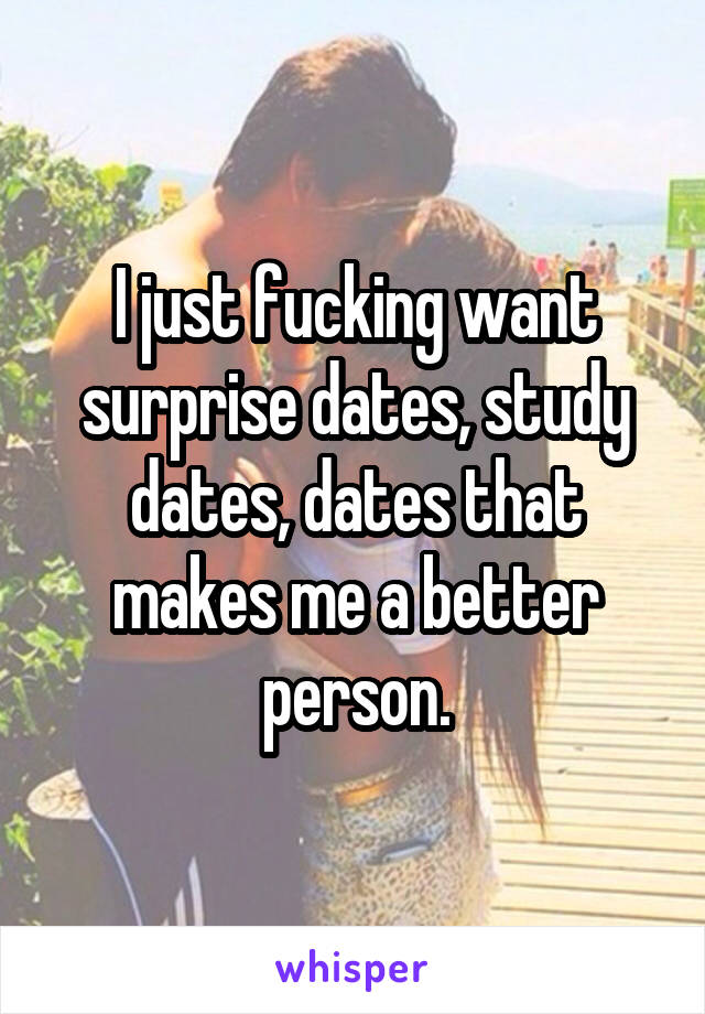 I just fucking want surprise dates, study dates, dates that makes me a better person.