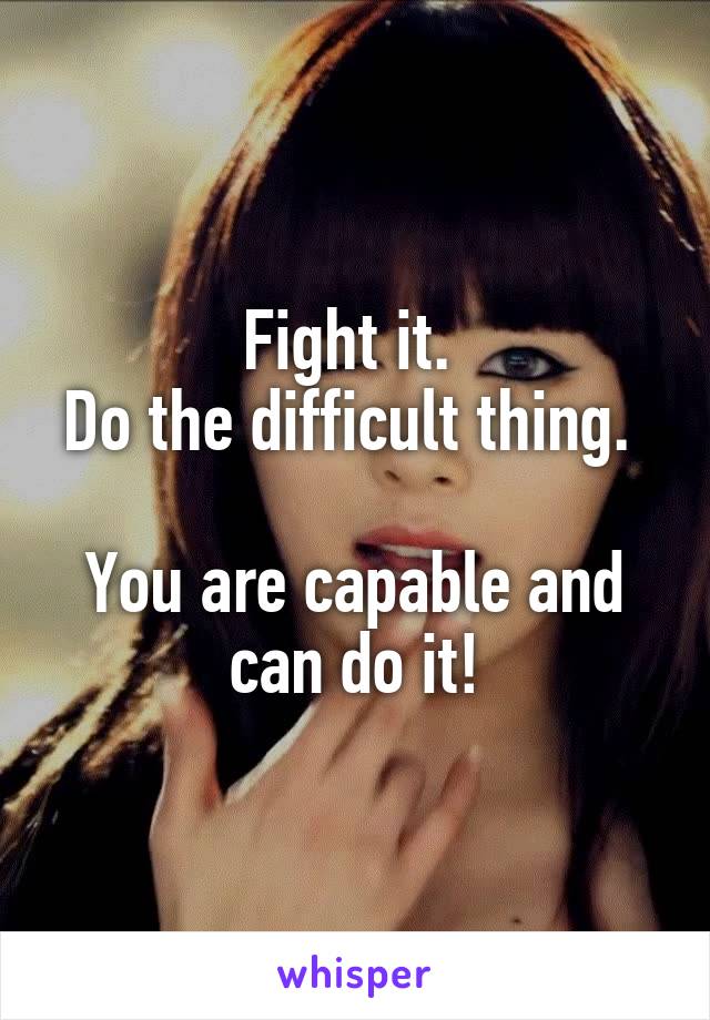 Fight it. 
Do the difficult thing. 

You are capable and can do it!