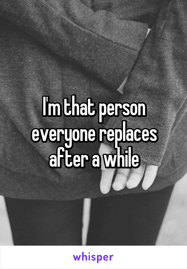I'm that person everyone replaces after a while