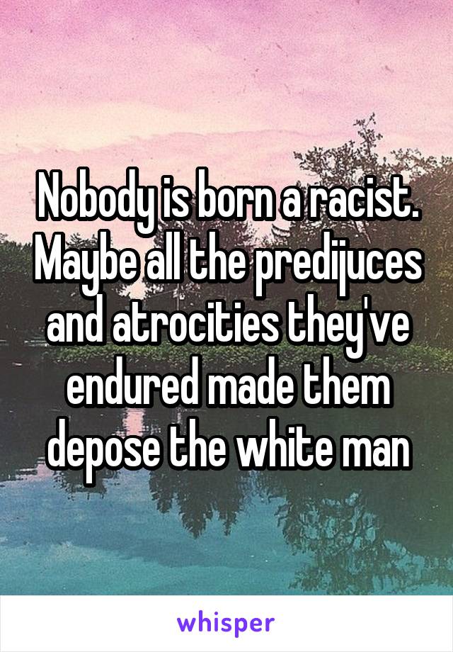 Nobody is born a racist. Maybe all the predijuces and atrocities they've endured made them depose the white man