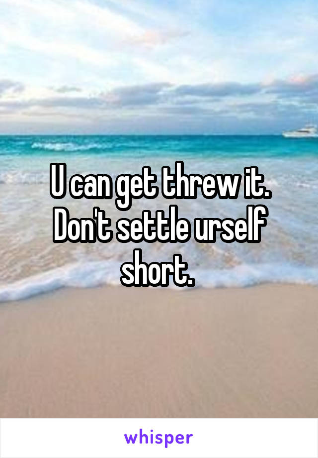 U can get threw it. Don't settle urself short. 