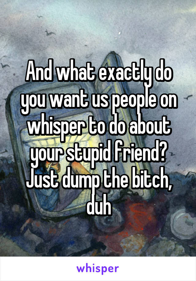 And what exactly do you want us people on whisper to do about your stupid friend? Just dump the bitch, duh