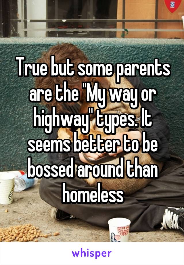 True but some parents are the "My way or highway" types. It seems better to be bossed around than homeless