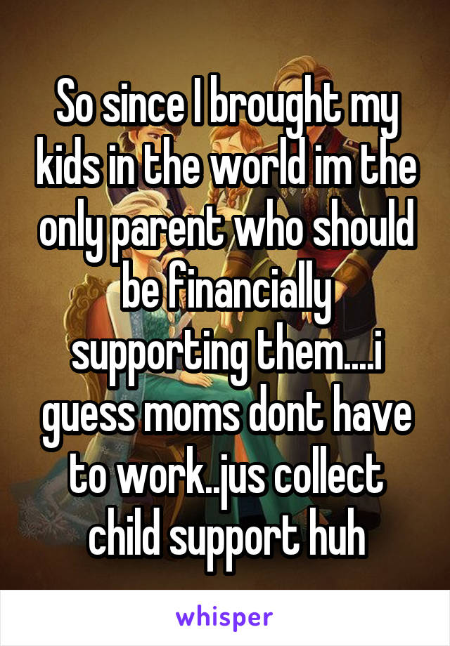 So since I brought my kids in the world im the only parent who should be financially supporting them....i guess moms dont have to work..jus collect child support huh