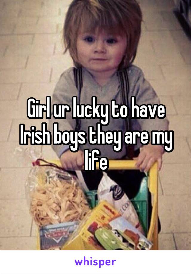 Girl ur lucky to have Irish boys they are my life