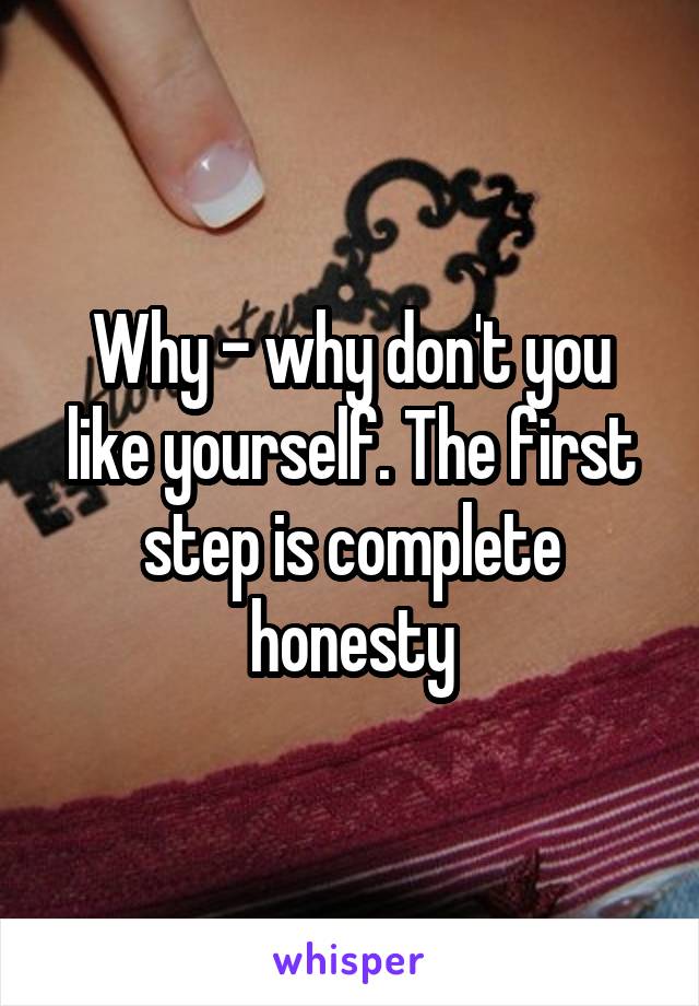 Why - why don't you like yourself. The first step is complete honesty