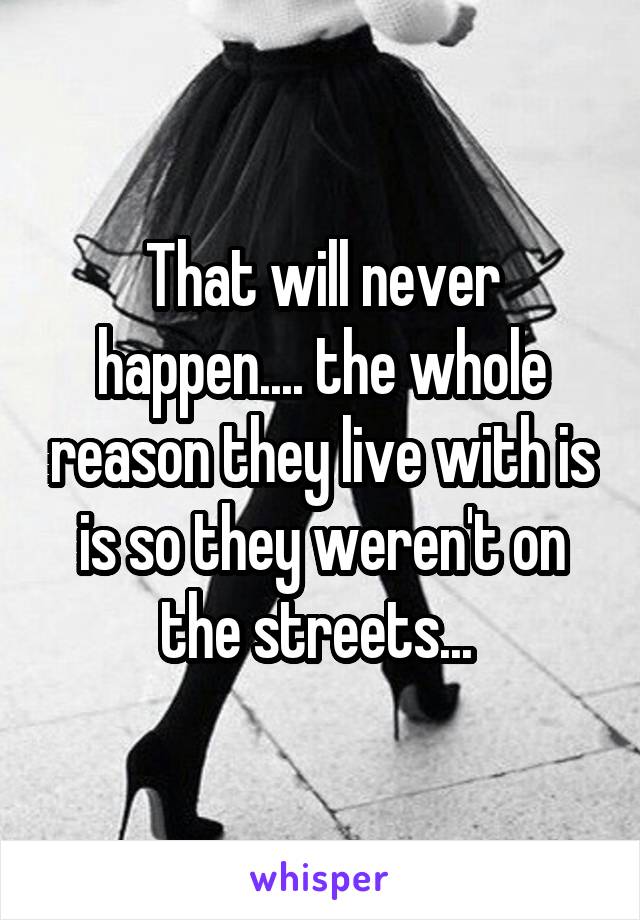 That will never happen.... the whole reason they live with is is so they weren't on the streets... 