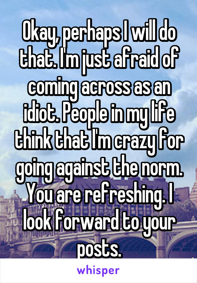 Okay, perhaps I will do that. I'm just afraid of coming across as an idiot. People in my life think that I'm crazy for going against the norm. You are refreshing. I look forward to your posts.