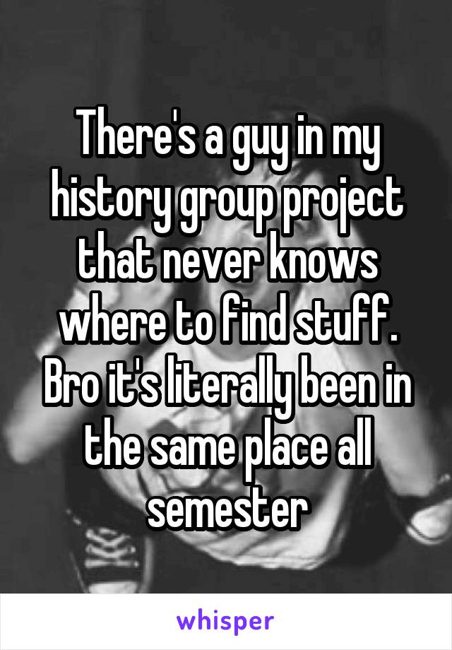 There's a guy in my history group project that never knows where to find stuff. Bro it's literally been in the same place all semester