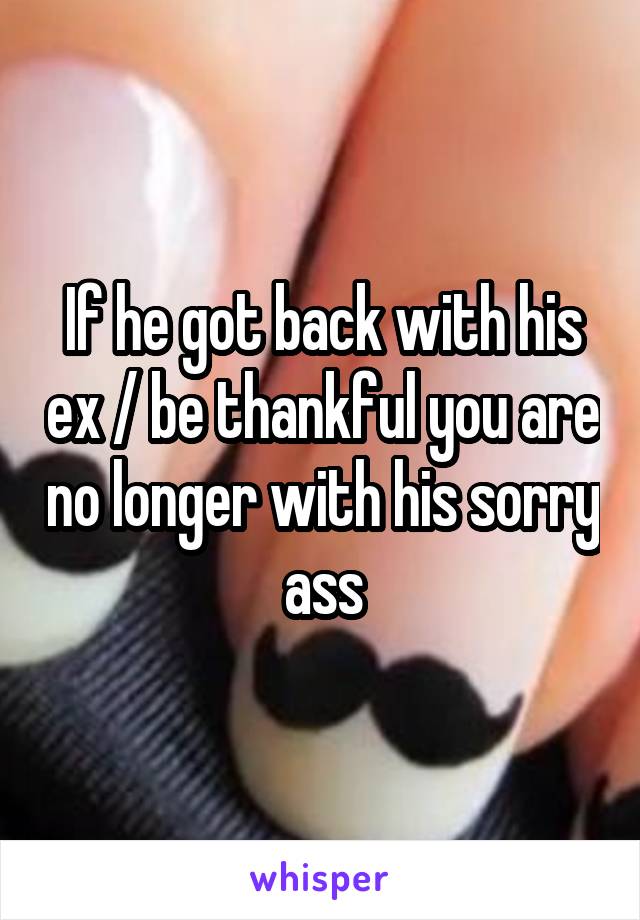 If he got back with his ex / be thankful you are no longer with his sorry ass