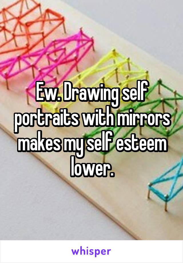 Ew. Drawing self portraits with mirrors makes my self esteem lower.