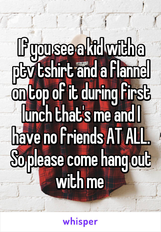 If you see a kid with a ptv tshirt and a flannel on top of it during first lunch that's me and I have no friends AT ALL. So please come hang out with me 