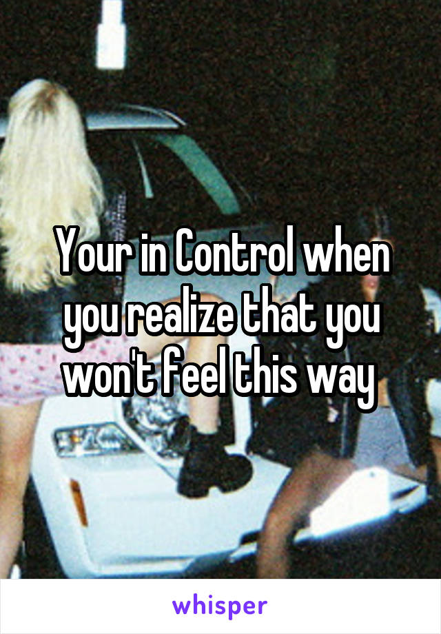 Your in Control when you realize that you won't feel this way 