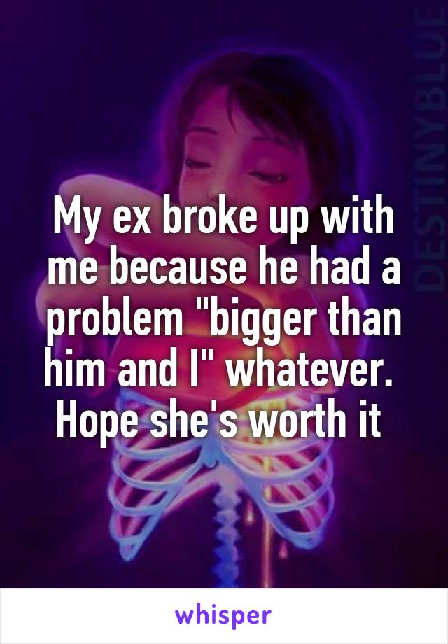 My ex broke up with me because he had a problem "bigger than him and I" whatever.  Hope she's worth it 