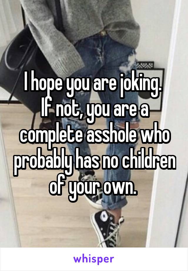 I hope you are joking. 
If not, you are a complete asshole who probably has no children of your own. 