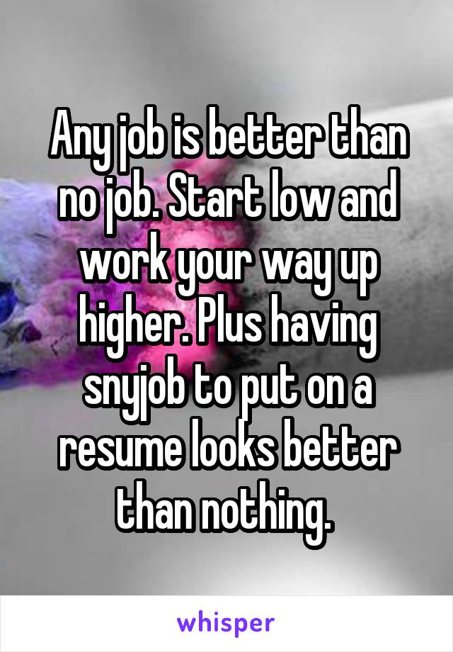 Any job is better than no job. Start low and work your way up higher. Plus having snyjob to put on a resume looks better than nothing. 