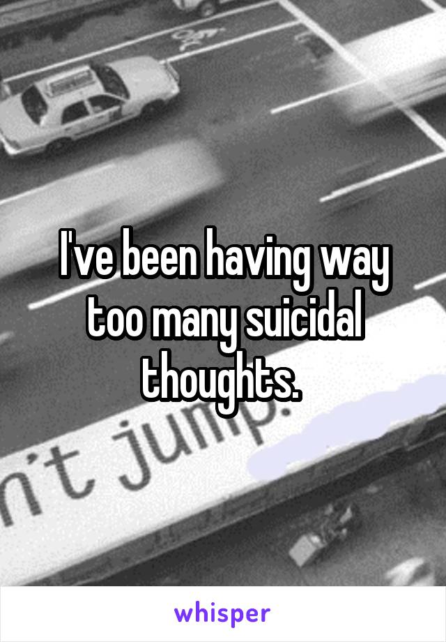 I've been having way too many suicidal thoughts. 