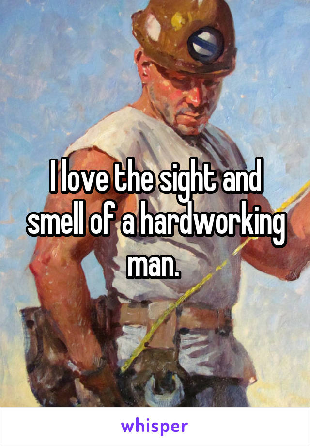I love the sight and smell of a hardworking man. 