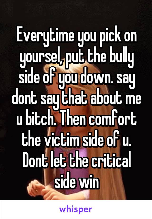 Everytime you pick on yoursel, put the bully side of you down. say dont say that about me u bitch. Then comfort the victim side of u. Dont let the critical side win