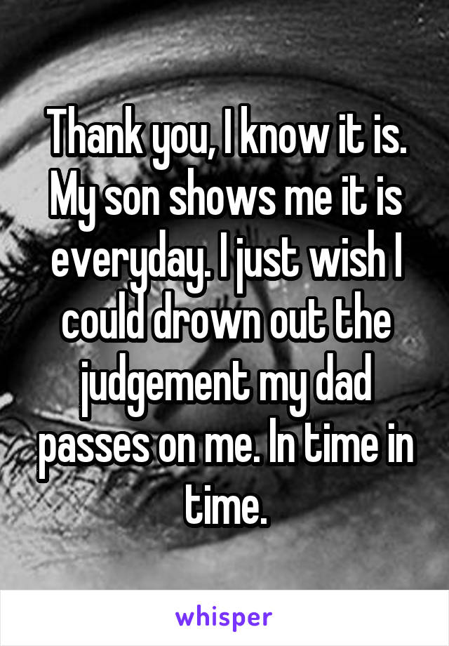 Thank you, I know it is. My son shows me it is everyday. I just wish I could drown out the judgement my dad passes on me. In time in time.