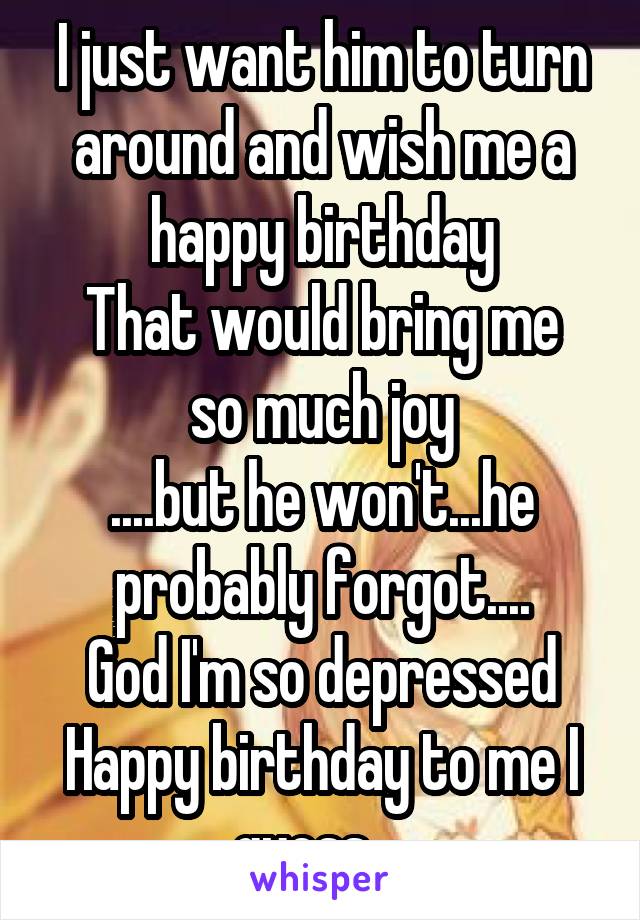 I just want him to turn around and wish me a happy birthday
That would bring me so much joy
....but he won't...he probably forgot....
God I'm so depressed
Happy birthday to me I guess....
