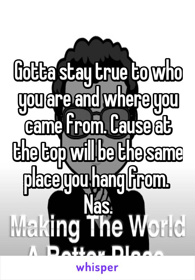 Gotta stay true to who you are and where you came from. Cause at the top will be the same place you hang from. 
Nas.