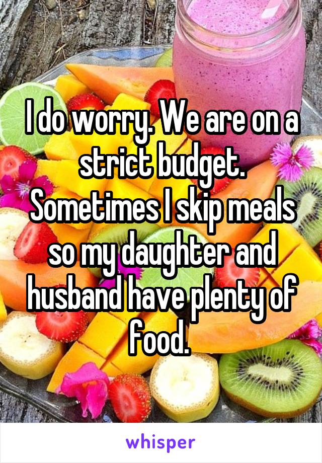 I do worry. We are on a strict budget. Sometimes I skip meals so my daughter and husband have plenty of food. 