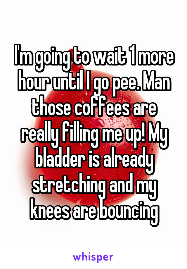 I'm going to wait 1 more hour until I go pee. Man those coffees are really filling me up! My bladder is already stretching and my knees are bouncing