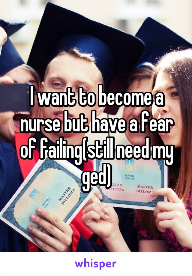 I want to become a nurse but have a fear of failing(still need my ged)