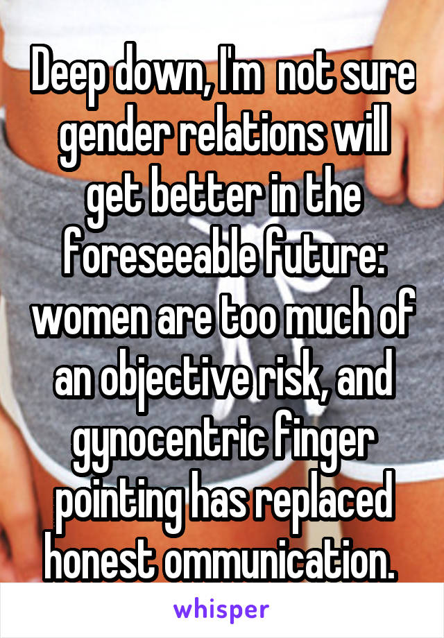 Deep down, I'm  not sure gender relations will get better in the foreseeable future: women are too much of an objective risk, and gynocentric finger pointing has replaced honest ommunication. 