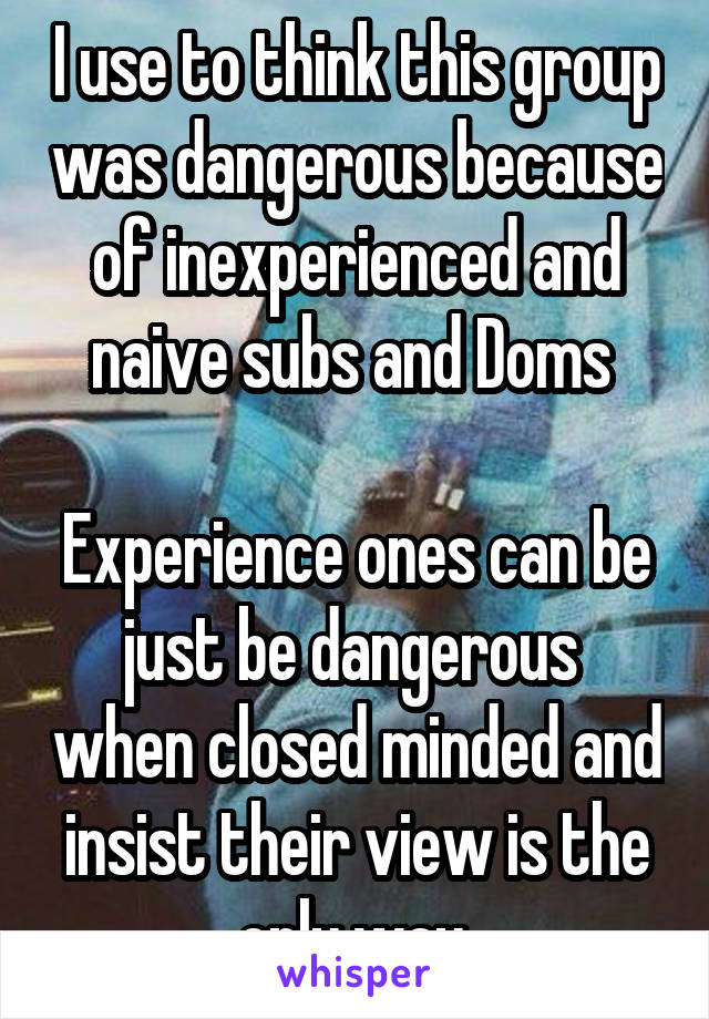 I use to think this group was dangerous because of inexperienced and naive subs and Doms 

Experience ones can be just be dangerous  when closed minded and insist their view is the only way.