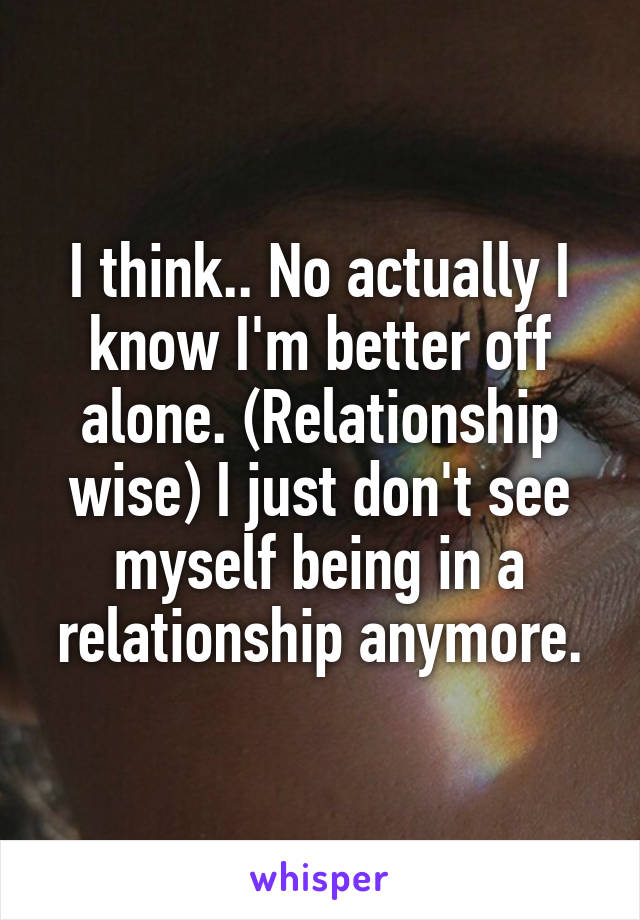 I think.. No actually I know I'm better off alone. (Relationship wise) I just don't see myself being in a relationship anymore.