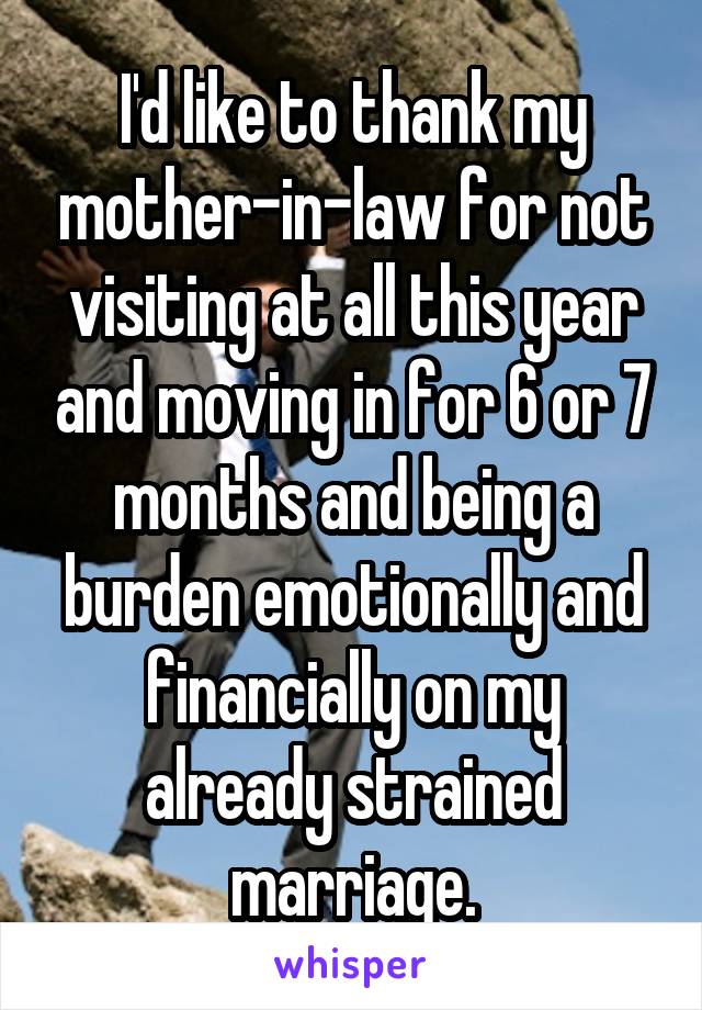 I'd like to thank my mother-in-law for not visiting at all this year and moving in for 6 or 7 months and being a burden emotionally and financially on my already strained marriage.