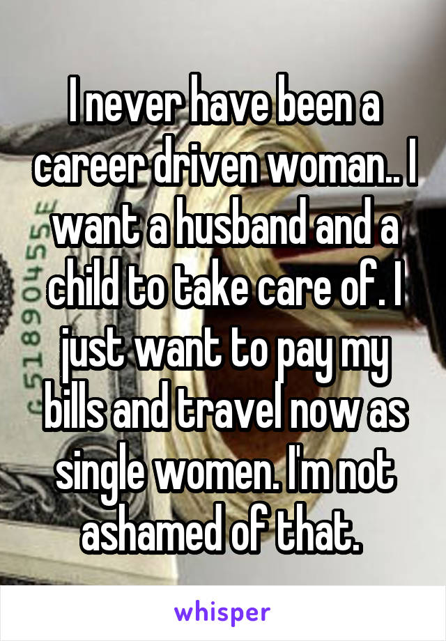 I never have been a career driven woman.. I want a husband and a child to take care of. I just want to pay my bills and travel now as single women. I'm not ashamed of that. 