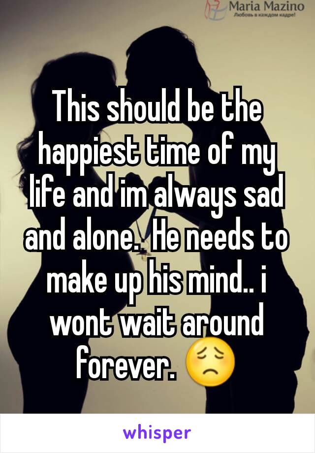This should be the happiest time of my life and im always sad and alone.  He needs to make up his mind.. i wont wait around  forever. 😟