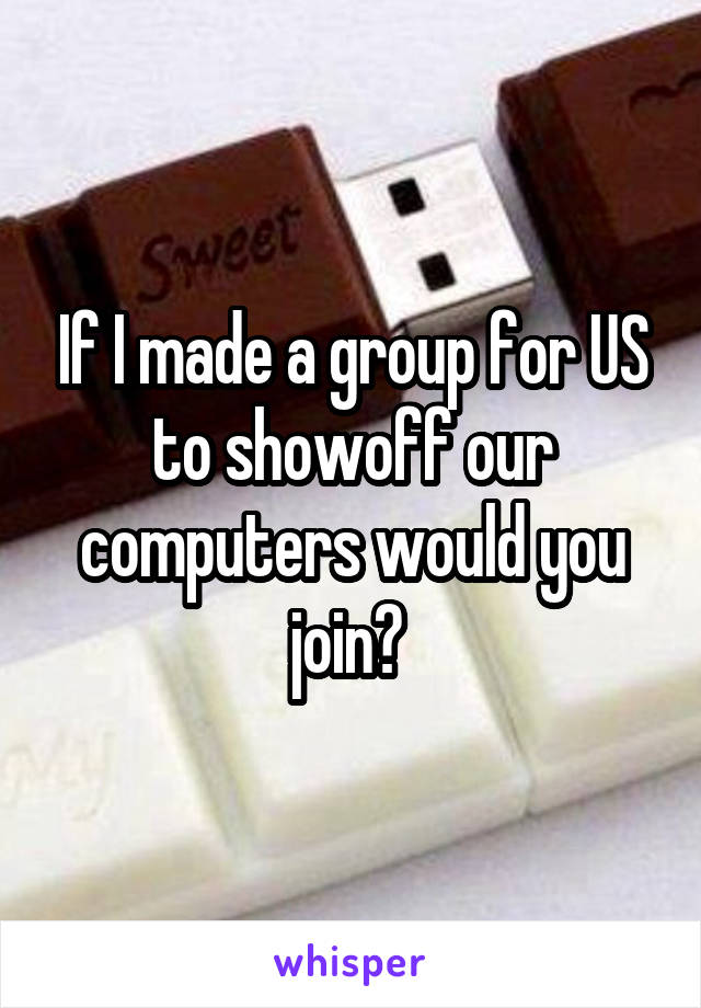 If I made a group for US to showoff our computers would you join? 