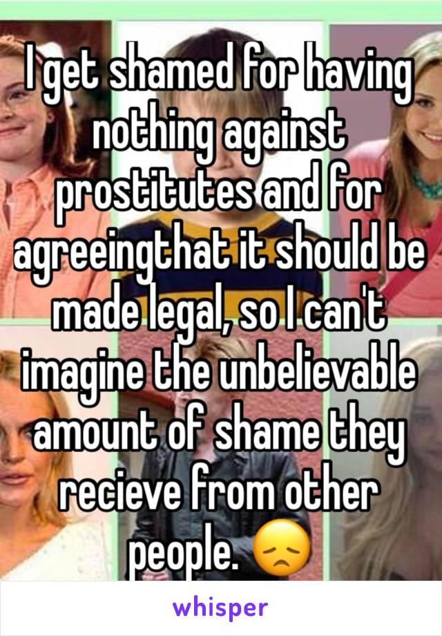I get shamed for having nothing against prostitutes and for agreeingthat it should be made legal, so I can't imagine the unbelievable amount of shame they recieve from other people. 😞