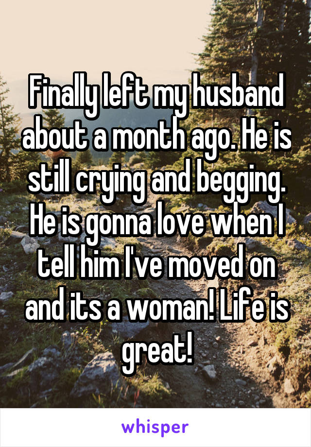 Finally left my husband about a month ago. He is still crying and begging. He is gonna love when I tell him I've moved on and its a woman! Life is great!
