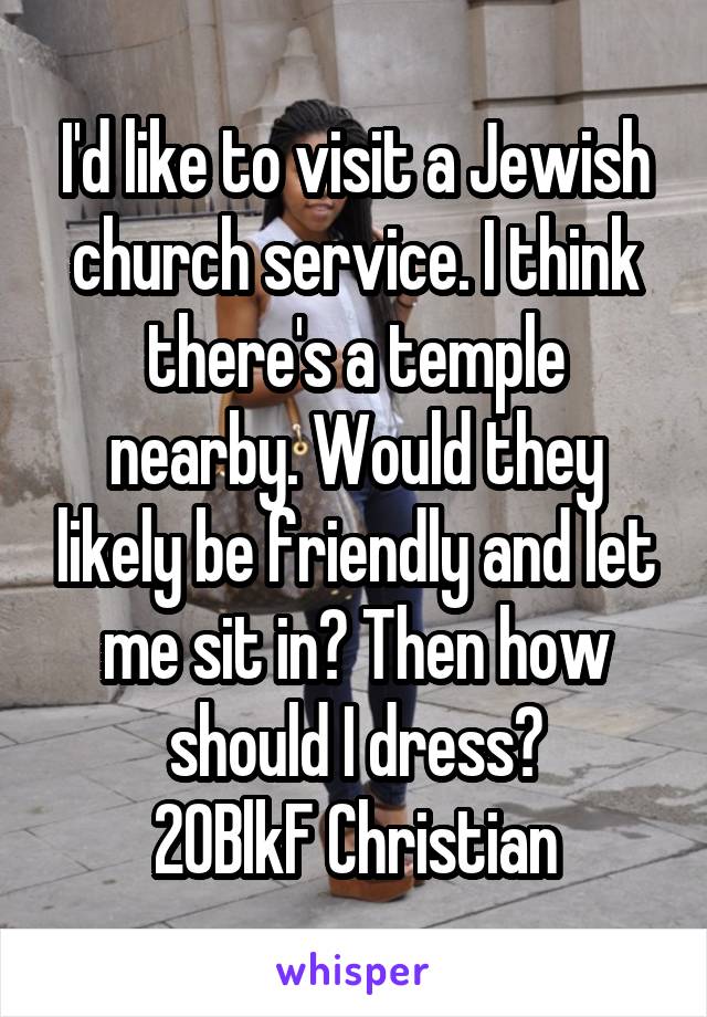 I'd like to visit a Jewish church service. I think there's a temple nearby. Would they likely be friendly and let me sit in? Then how should I dress?
20BlkF Christian