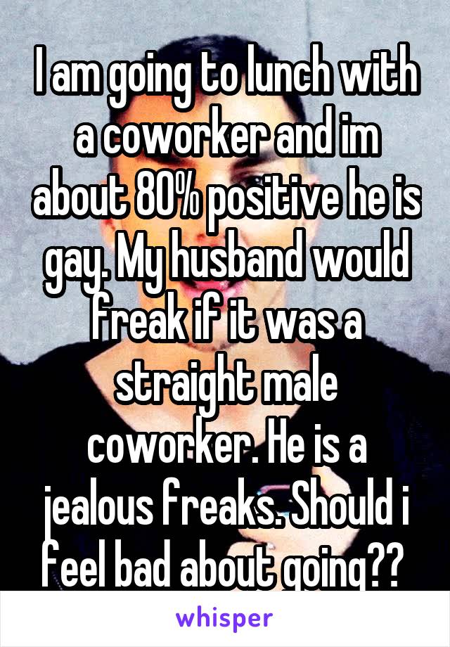 I am going to lunch with a coworker and im about 80% positive he is gay. My husband would freak if it was a straight male coworker. He is a jealous freaks. Should i feel bad about going?? 