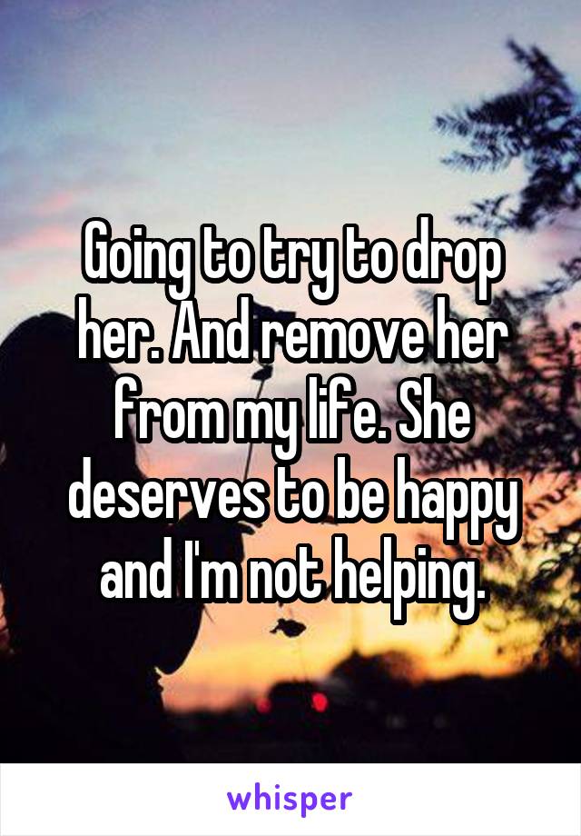 Going to try to drop her. And remove her from my life. She deserves to be happy and I'm not helping.