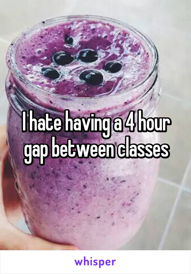 I hate having a 4 hour gap between classes