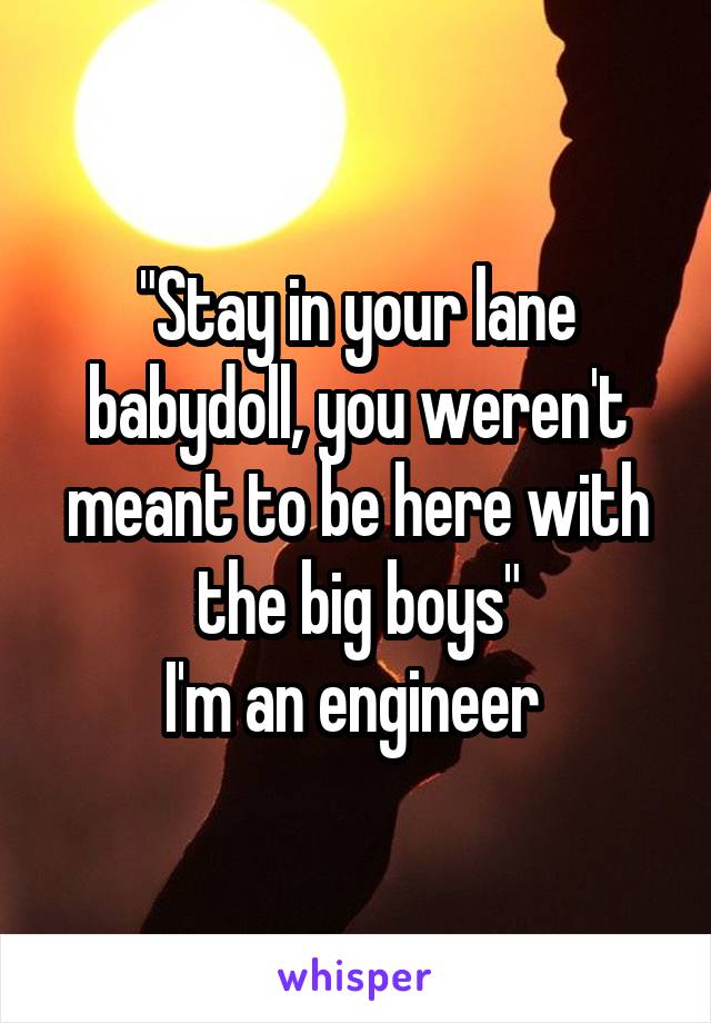 "Stay in your lane babydoll, you weren't meant to be here with the big boys"
I'm an engineer 