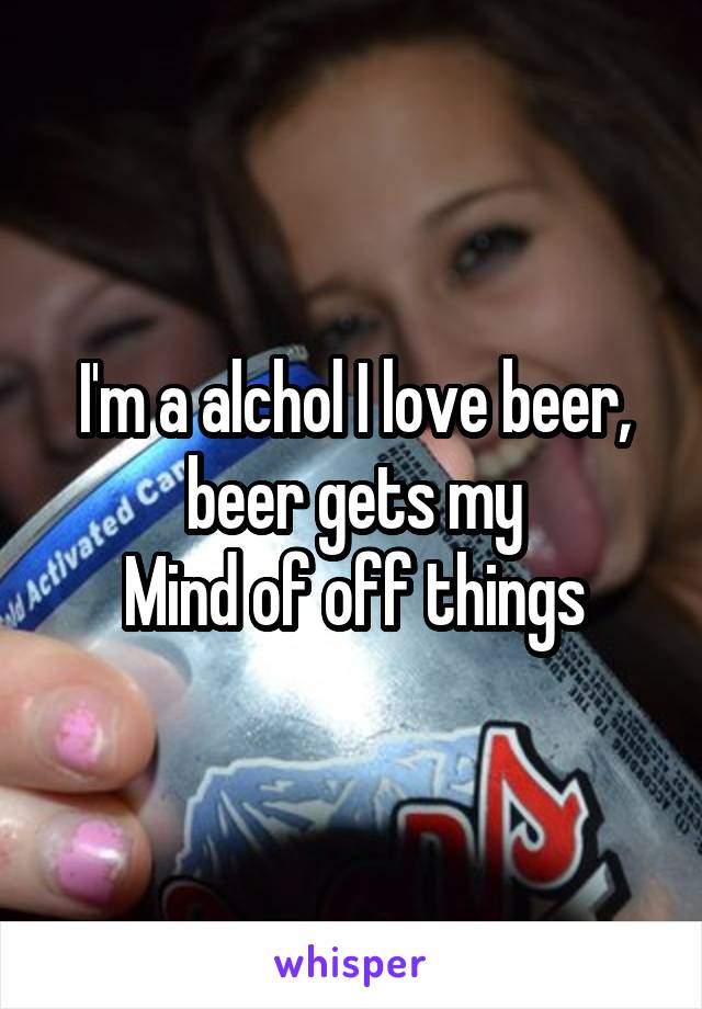 I'm a alchol I love beer, beer gets my
Mind of off things